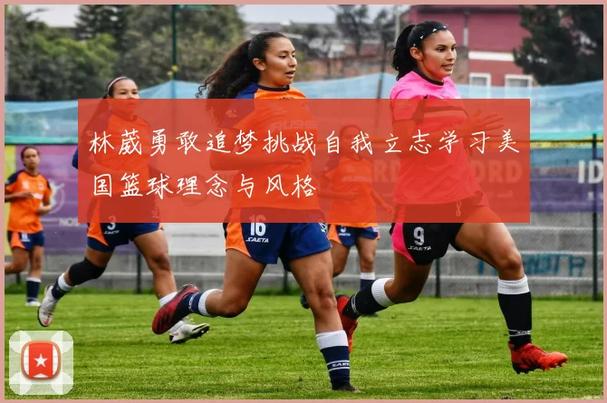 林葳勇敢追梦挑战自我立志学习美国篮球理念与风格