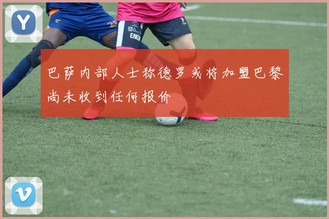 巴萨内部人士称德罗或将加盟巴黎尚未收到任何报价