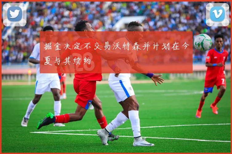 掘金决定不交易沃特森并计划在今夏与其续约