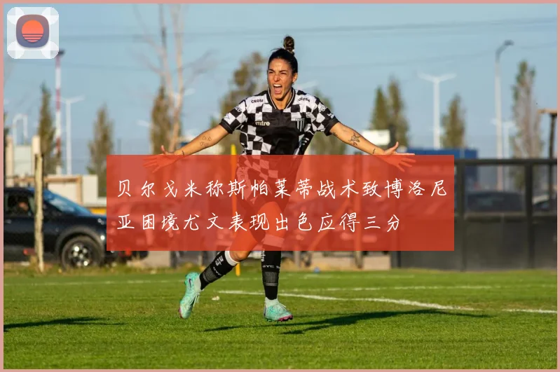 贝尔戈米称斯帕莱蒂战术致博洛尼亚困境尤文表现出色应得三分