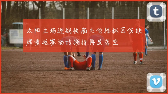 太阳主场迎战快船杰伦格林因伤缺席重返赛场的期待再度落空