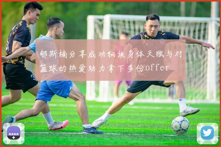 郇斯楠分享成功秘诀身体天赋与对篮球的热爱助力拿下多份offer