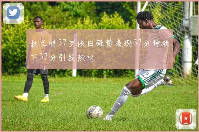 杜兰特37岁依旧强势表现37分钟砍下37分引发热议