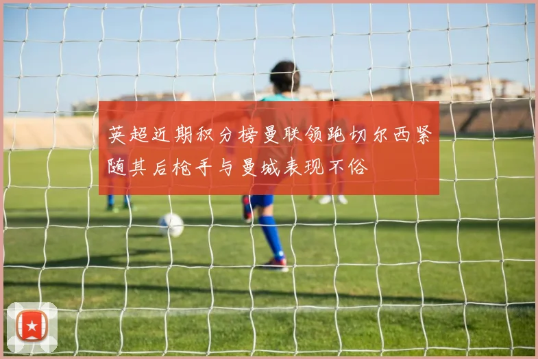 英超近期积分榜曼联领跑切尔西紧随其后枪手与曼城表现不俗