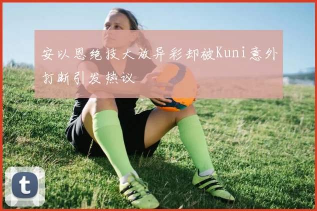 安以恩绝技大放异彩却被Kuni意外打断引发热议