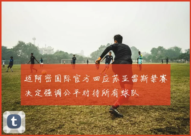 迈阿密国际官方回应苏亚雷斯禁赛决定强调公平对待所有球队