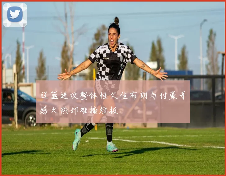 辽篮进攻整体性欠佳布朗与付豪手感火热却难掩短板