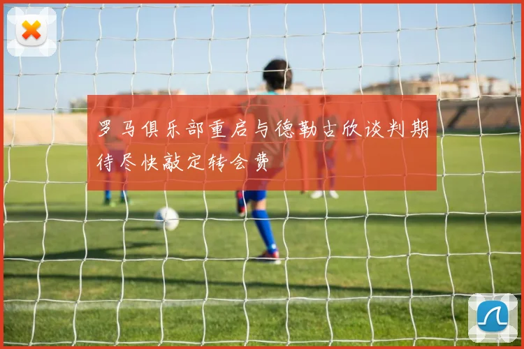 罗马俱乐部重启与德勒古欣谈判期待尽快敲定转会费