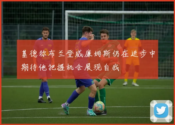 基德称布兰登威廉姆斯仍在进步中期待他把握机会展现自我