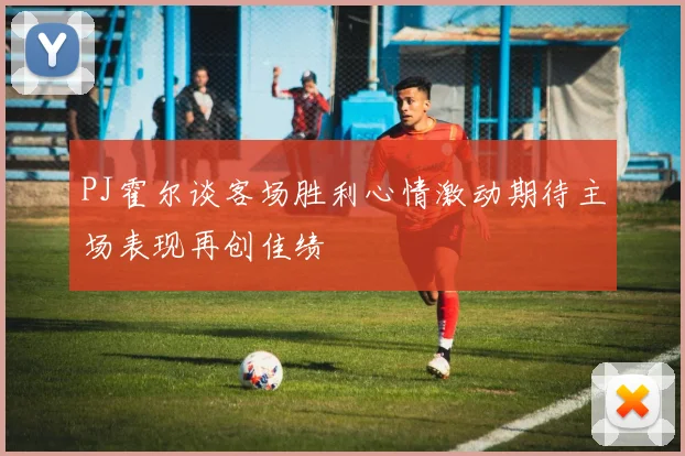 PJ霍尔谈客场胜利心情激动期待主场表现再创佳绩