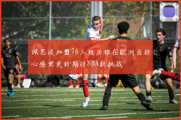 佩恩谈加盟76人经历称在欧洲当核心感觉良好期待NBA新挑战