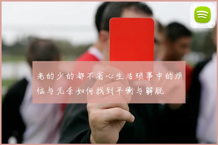 老的少的都不省心生活琐事中的烦恼与无奈如何找到平衡与解脱