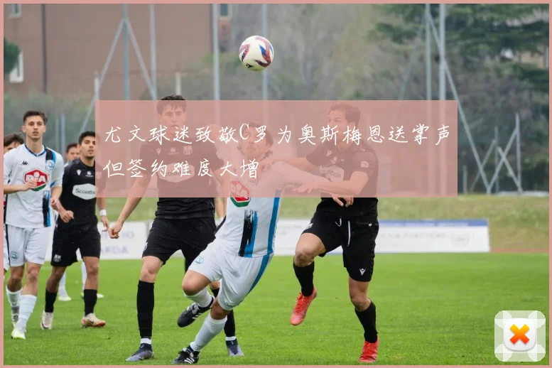 尤文球迷致敬C罗为奥斯梅恩送掌声但签约难度大增