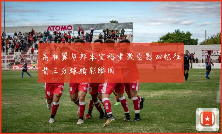高准翼与邦本宜裕重聚合影回忆往昔三分球精彩瞬间