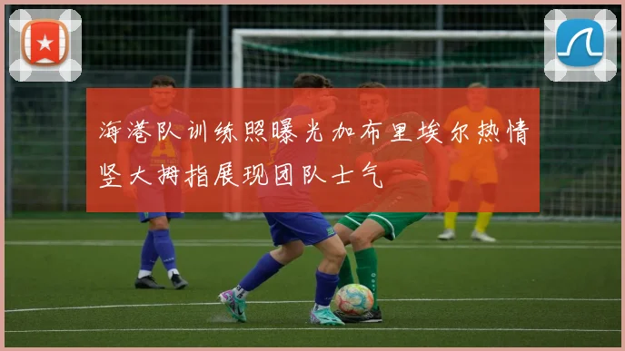 海港队训练照曝光加布里埃尔热情竖大拇指展现团队士气